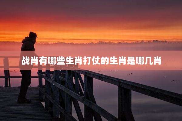 战肖有哪些生肖打仗的生肖是哪几肖