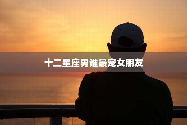 十二星座男谁最宠女朋友