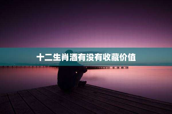 十二生肖酒有没有收藏价值