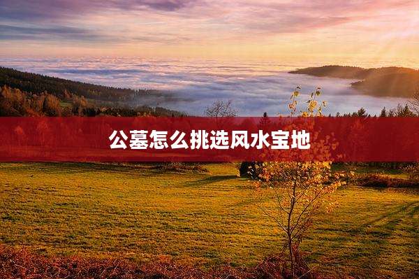 公墓怎么挑选风水宝地