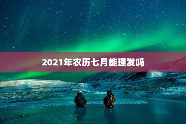 2021年农历七月能理发吗