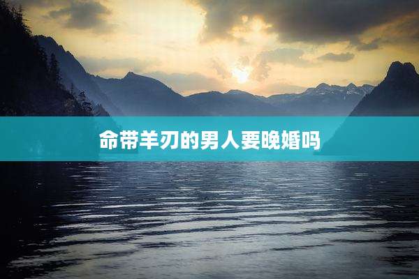 命带羊刃的男人要晚婚吗