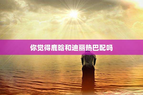 你觉得鹿晗和迪丽热巴配吗