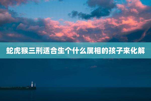 蛇虎猴三刑适合生个什么属相的孩子来化解