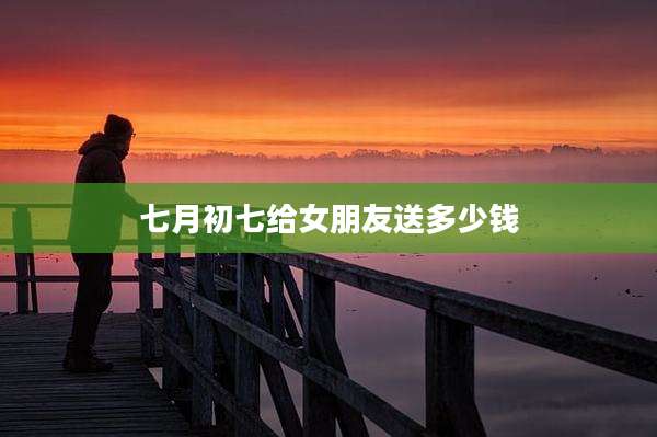 七月初七给女朋友送多少钱