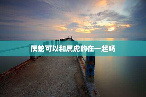 属蛇可以和属虎的在一起吗