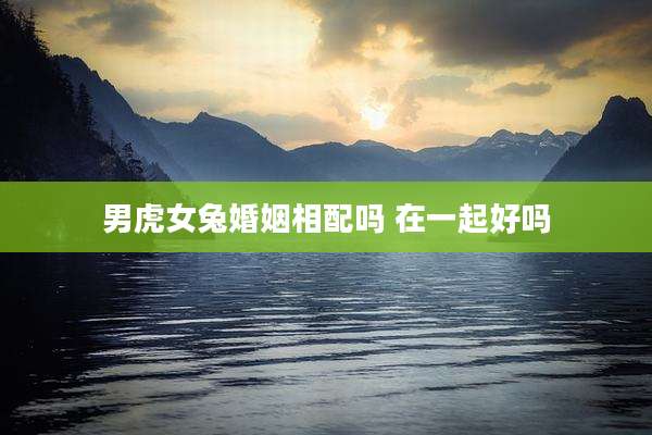 男虎女兔婚姻相配吗 在一起好吗
