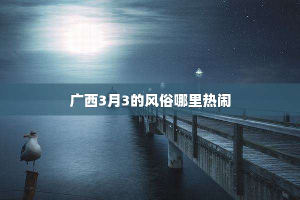 广西3月3的风俗哪里热闹