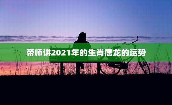 帝师讲2021年的生肖属龙的运势