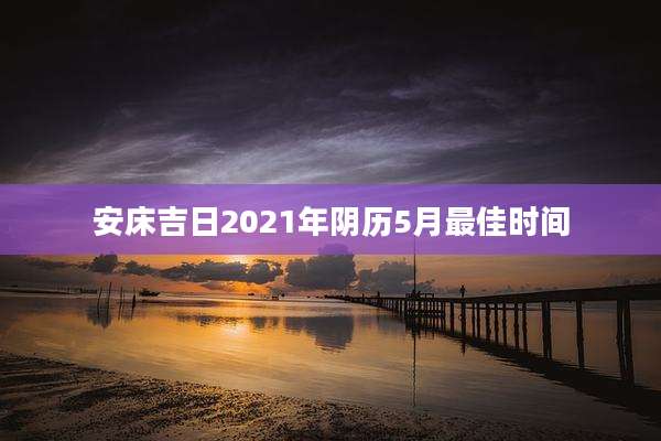 安床吉日2021年阴历5月最佳时间