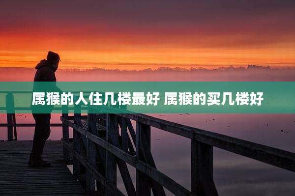 属猴的人住几楼最好 属猴的买几楼好
