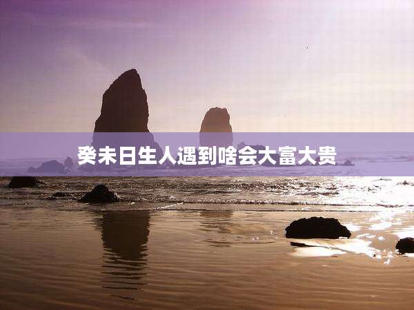 癸未日生人遇到啥会大富大贵