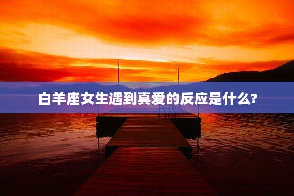 白羊座女生遇到真爱的反应是什么?