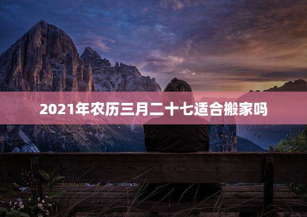 2021年农历三月二十七适合搬家吗