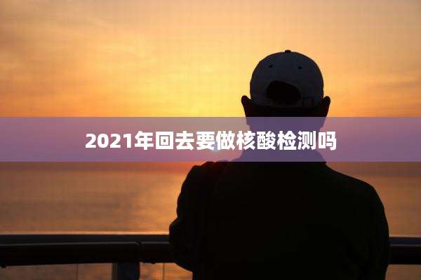 2021年回去要做核酸检测吗