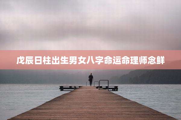 戊辰日柱出生男女八字命运命理师念鲜
