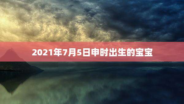 2021年7月5日申时出生的宝宝