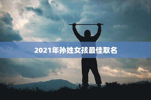 2021年孙姓女孩最佳取名