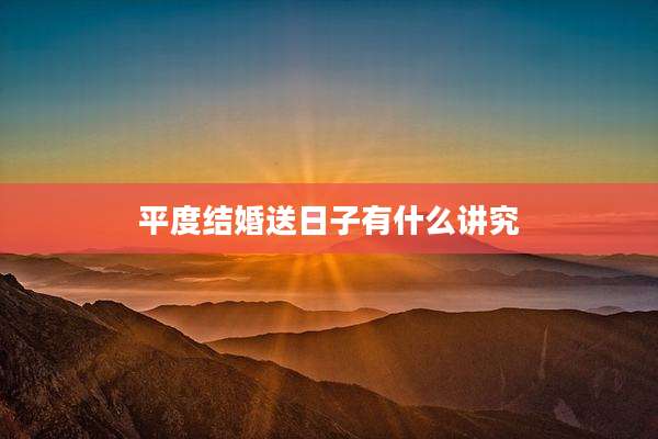 平度结婚送日子有什么讲究