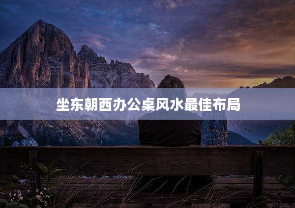 坐东朝西办公桌风水最佳布局
