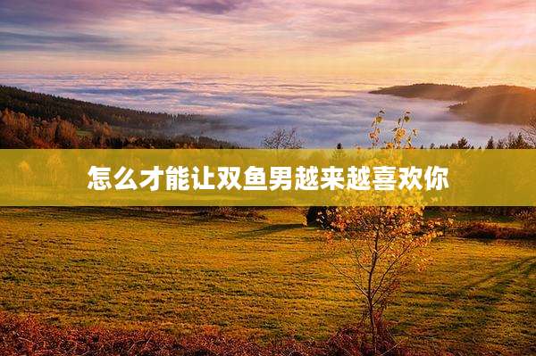 怎么才能让双鱼男越来越喜欢你