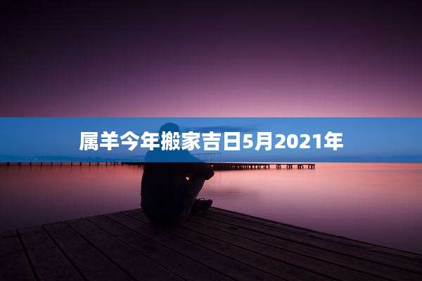属羊今年搬家吉日5月2021年
