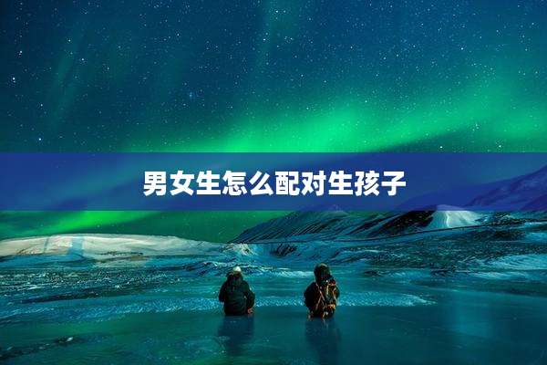 男女生怎么配对生孩子