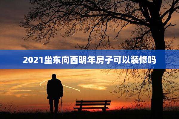 2021坐东向西明年房子可以装修吗