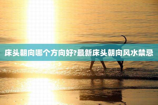 床头朝向哪个方向好?最新床头朝向风水禁忌