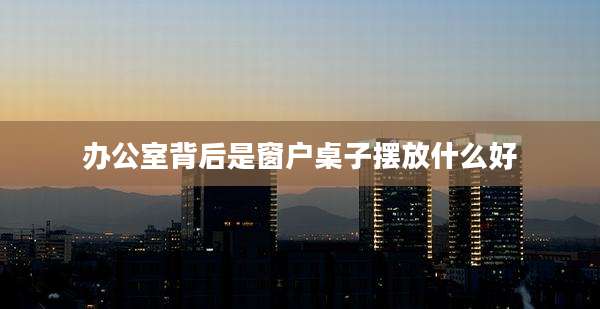 办公室背后是窗户桌子摆放什么好
