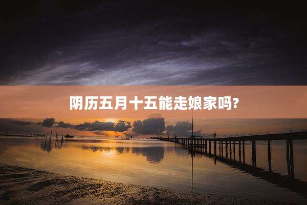 阴历五月十五能走娘家吗?