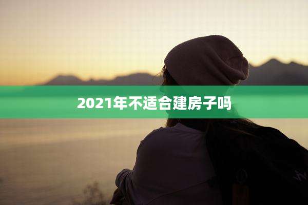 2021年不适合建房子吗
