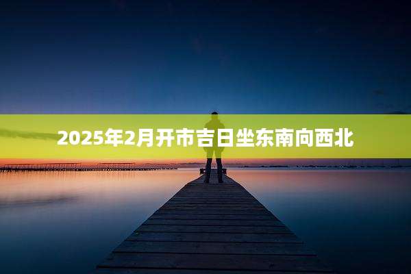 2025年2月开市吉日坐东南向西北