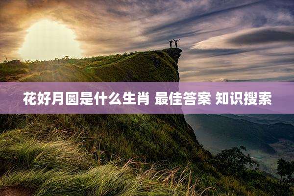 花好月圆是什么生肖 最佳答案 知识搜索