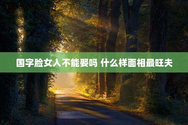 国字脸女人不能娶吗 什么样面相最旺夫