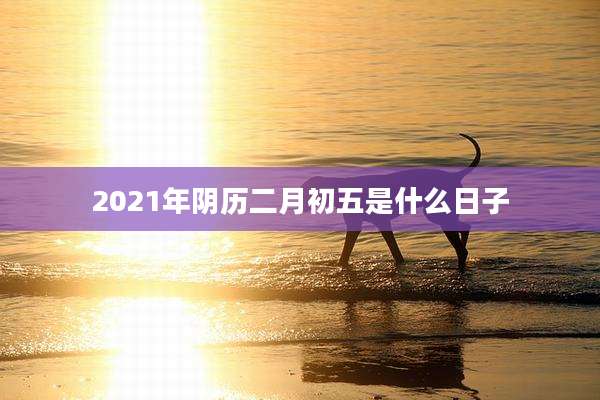 2021年阴历二月初五是什么日子