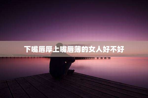 下嘴唇厚上嘴唇薄的女人好不好