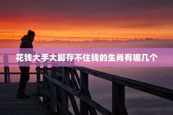 花钱大手大脚存不住钱的生肖有哪几个