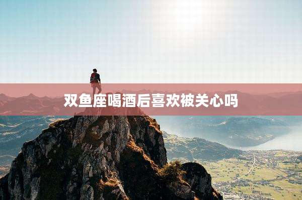 双鱼座喝酒后喜欢被关心吗