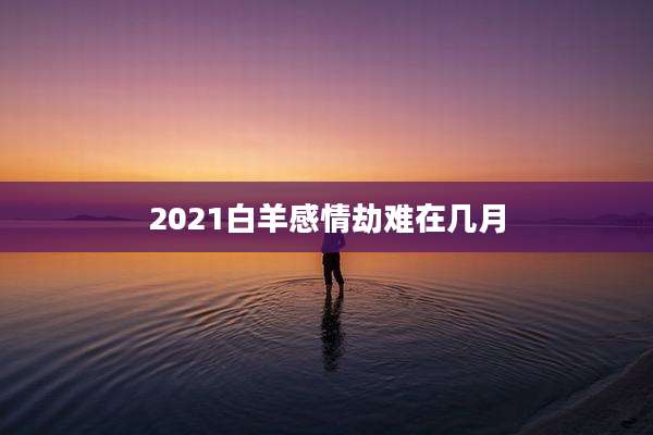 2021白羊感情劫难在几月