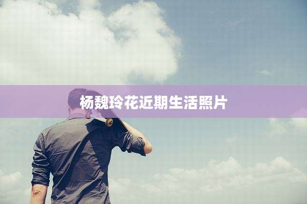 杨魏玲花近期生活照片