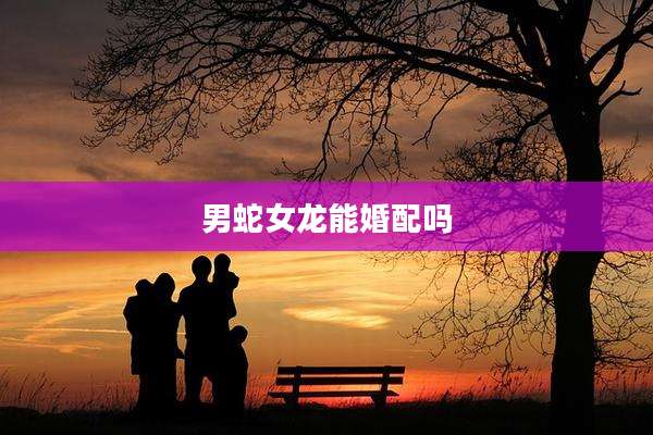 男蛇女龙能婚配吗