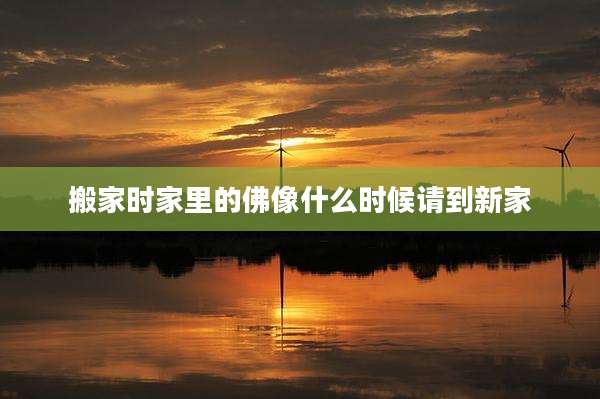 搬家时家里的佛像什么时候请到新家