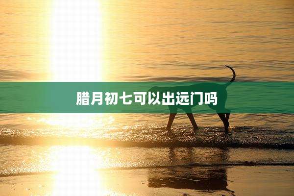 腊月初七可以出远门吗