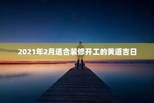 2021年2月适合装修开工的黄道吉日