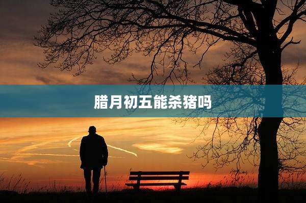 腊月初五能杀猪吗