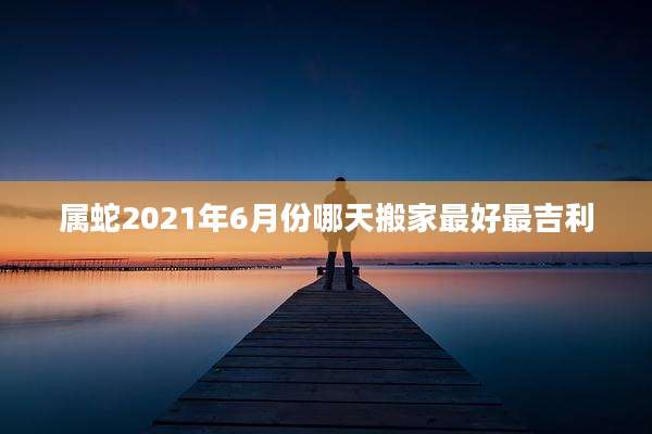 属蛇2021年6月份哪天搬家最好最吉利
