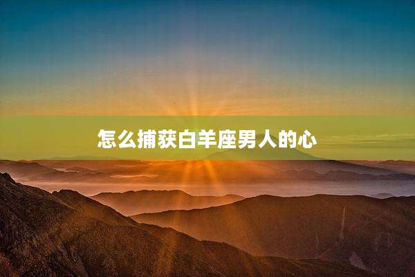 怎么捕获白羊座男人的心