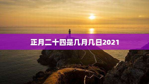 正月二十四是几月几日2021