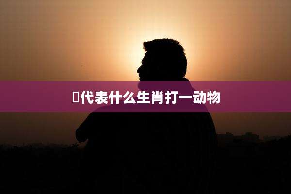 哋代表什么生肖打一动物